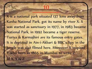 10
X is a national park situated 137 kms away from
Kanha National Park, got its name by river X. X
was started as sanctuary in 1977, in 1983 became
National Park, in 1992 became a tiger reserve.
Turiya & Karmajhiri are its famous entry gates.
It is depicted in Ain-i-Akbari & BBC’s Spy in the
Jungle was also filmed here. Moreover X inspired
Y who born in 1865 in Mumbai to write Z.
Id X, Y & Z
 