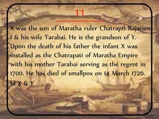 11
X was the son of Maratha ruler Chatrapti Rajaram
I & his wife Tarabai. He is the grandson of Y.
Upon the death of his father the infant X was
installed as the Chatrapati of Maratha Empire
with his mother Tarabai serving as the regent in
1700. He has died of smallpox on 14 March 1726.
Id X & Y
 