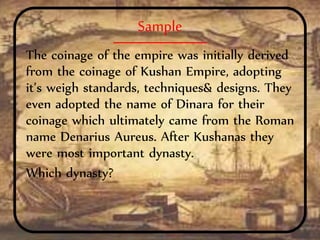 Sample
The coinage of the empire was initially derived
from the coinage of Kushan Empire, adopting
it’s weigh standards, techniques& designs. They
even adopted the name of Dinara for their
coinage which ultimately came from the Roman
name Denarius Aureus. After Kushanas they
were most important dynasty.
Which dynasty?
 