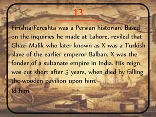 13
Firishta/Fereshta was a Persian historian. Based
on the inquiries he made at Lahore, reviled that
Ghazi Malik who later known as X was a Turkish
slave of the earlier emperor Balban. X was the
fonder of a sultanate empire in India. His reign
was cut short after 5 years, when died by falling
the wooden pavilion upon him.
Id him
 