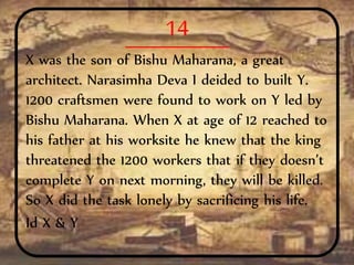 14
X was the son of Bishu Maharana, a great
architect. Narasimha Deva I deided to built Y.
1200 craftsmen were found to work on Y led by
Bishu Maharana. When X at age of 12 reached to
his father at his worksite he knew that the king
threatened the 1200 workers that if they doesn’t
complete Y on next morning, they will be killed.
So X did the task lonely by sacrificing his life.
Id X & Y
 