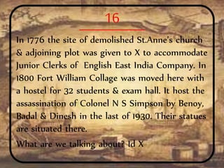16
In 1776 the site of demolished St.Anne’s church
& adjoining plot was given to X to accommodate
Junior Clerks of English East India Company. In
1800 Fort William Collage was moved here with
a hostel for 32 students & exam hall. It host the
assassination of Colonel N S Simpson by Benoy,
Badal & Dinesh in the last of 1930. Their statues
are situated there.
What are we talking about? Id X
 