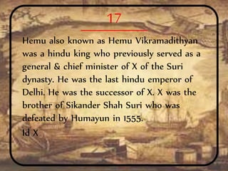 17
Hemu also known as Hemu Vikramadithyan
was a hindu king who previously served as a
general & chief minister of X of the Suri
dynasty. He was the last hindu emperor of
Delhi. He was the successor of X. X was the
brother of Sikander Shah Suri who was
defeated by Humayun in 1555.
Id X
 