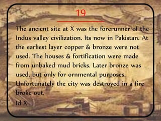 19
The ancient site at X was the forerunner of the
Indus valley civilization. Its now in Pakistan. At
the earliest layer copper & bronze were not
used. The houses & fortification were made
from unbaked mud bricks. Later bronze was
used, but only for ornmental purposes.
Unfortunately the city was destroyed in a fire
broke out.
Id X
 