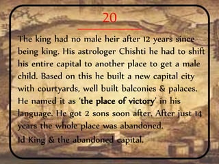 20
The king had no male heir after 12 years since
being king. His astrologer Chishti he had to shift
his entire capital to another place to get a male
child. Based on this he built a new capital city
with courtyards, well built balconies & palaces.
He named it as ‘the place of victory’ in his
language. He got 2 sons soon after. After just 14
years the whole place was abandoned.
Id King & the abandoned capital.
 