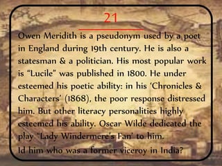 21
Owen Meridith is a pseudonym used by a poet
in England during 19th century. He is also a
statesman & a politician. His most popular work
is “Lucile” was published in 1800. He under
esteemed his poetic ability: in his ‘Chronicles &
Characters’ (1868), the poor response distressed
him. But other literacy personalities highly
esteemed his ability. Oscar Wilde dedicated the
play “Lady Windermere’s Fan’ to him.
Id him who was a former viceroy in India?
 