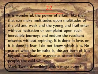22
It is wonderful, the power of a faith like that,
that can make multitudes upon multitudes of
the old and weak and the young and frail enter
without hesitation or complaint upon such
incredible journeys and endure the resultant
miseries without repining. It is done in love, or
it is done in fear; I do not know which it is. No
matter what the impulse is, the act born of it is
beyond imagination marvelous to our kind of
people, the cold whites.
Mark Twain describing which mega event?
 