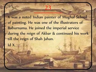 23
X was a noted Indian painter of Mughal School
of painting. He was one of the illustrators of
Baburnama. He joined the imperial service
during the reign of Akbar & continued his work
till the reign of Shah Jahan.
Id X.
 