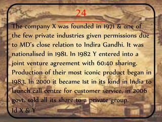 24
The company X was founded in 1971 & one of
the few private industries given permissions due
to MD’s close relation to Indira Gandhi. It was
nationalised in 1981. In 1982 Y entered into a
joint venture agreement with 60:40 sharing.
Production of their most iconic product began in
1983. In 2000 it became 1st in its kind in India to
launch call centre for customer service, in 2006
govt. sold all its share to a private group.
Id X & Y
 