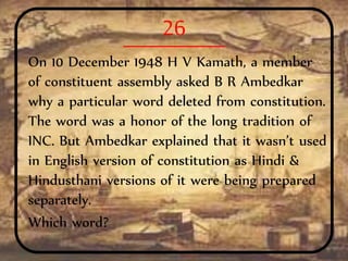 26
On 10 December 1948 H V Kamath, a member
of constituent assembly asked B R Ambedkar
why a particular word deleted from constitution.
The word was a honor of the long tradition of
INC. But Ambedkar explained that it wasn’t used
in English version of constitution as Hindi &
Hindusthani versions of it were being prepared
separately.
Which word?
 