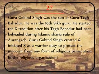 27
Guru Gobind Singh was the son of Guru Tegh
Bahadur. He was the 10th Sikh guru. He started
the X tradition after his Tegh Bahadur had been
beheaded during Islamic sharia rule of
Aurangzeb. Guru Gobind Singh created &
initiated X as a warrior duty to protect the
innocent from any form of religious persecution.
Id the religious organisation?
 