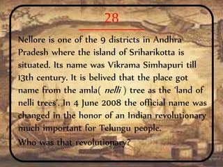 28
Nellore is one of the 9 districts in Andhra
Pradesh where the island of Sriharikotta is
situated. Its name was Vikrama Simhapuri till
13th century. It is belived that the place got
name from the amla( nelli ) tree as the ‘land of
nelli trees’. In 4 June 2008 the official name was
changed in the honor of an Indian revolutionary
much important for Telungu people.
Who was that revolutionary?
 