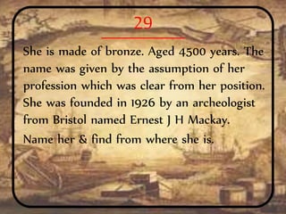 29
She is made of bronze. Aged 4500 years. The
name was given by the assumption of her
profession which was clear from her position.
She was founded in 1926 by an archeologist
from Bristol named Ernest J H Mackay.
Name her & find from where she is.
 
