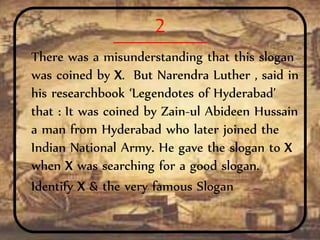 2
There was a misunderstanding that this slogan
was coined by X. But Narendra Luther , said in
his researchbook ‘Legendotes of Hyderabad’
that : It was coined by Zain-ul Abideen Hussain
a man from Hyderabad who later joined the
Indian National Army. He gave the slogan to X
when X was searching for a good slogan.
Identify X & the very famous Slogan
 