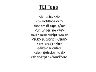TEI Tags
<i> italics </i>
<b> boldface </b>
<sc> small caps </sc>
<u> underline </u>
<sup> superscript </sup>
<sub> subscript </sub>
<br> break </br>
<div> div </div>
<del> deletion <del>
<abbr expan="road">Rd.

 