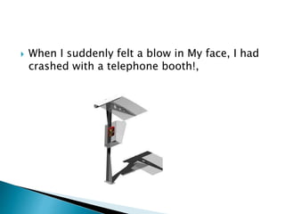  When I suddenly felt a blow in My face, I had
crashed with a telephone booth!,
 