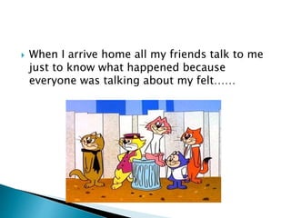 When I arrive home all my friends talk to me
just to know what happened because
everyone was talking about my felt……
 