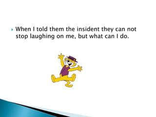  When I told them the insident they can not
stop laughing on me, but what can I do.
 