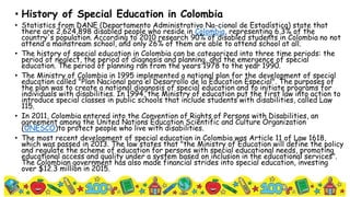 • History of Special Education in Colombia
• Statistics from DANE (Departamento Administrativo Na-cional de Estadística) state that
there are 2,624,898 disabled people who reside in Colombia, representing 6.3% of the
country's population. According to 2010 research 90% of disabled students in Colombia no not
attend a mainstream school, and only 26% of them are able to attend school at all.
• The history of special education in Colombia can be categorized into three time periods: the
period of neglect, the period of diagnosis and planning, and the emergence of special
education. The period of planning ran from the years 1978 to the year 1990.
• The Ministry of Colombia in 1995 implemented a national plan for the development of special
education called "Plan Nacional para el Desarrollo de la Education Especial". The purposes of
the plan was to create a national diagnosis of special education and to initiate programs for
individuals with disabilities. In 1994, the Ministry of education put the first law into action to
introduce special classes in public schools that include students with disabilities, called Law
115.
• In 2011, Colombia entered into the Convention of Rights of Persons with Disabilities, an
agreement among the United Nations Education Scientific and Culture Organization
(UNESCO)to protect people who live with disabilities.
• The most recent development of special education in Colombia was Article 11 of Law 1618,
which was passed in 2013. The law states that "the Ministry of Education will define the policy
and regulate the scheme of education for persons with special educational needs, promoting
educational access and quality under a system based on inclusion in the educational services".
The Colombian government has also made financial strides into special education, investing
over $12.3 million in 2015.
 