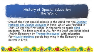 History of Special Education
in the World
• One of the first special schools in the world was the Institut
National des Jeunes Aveugles in Paris, which was founded in
1784. It was the first school in the world to teach blind
students. The first school in U.K, for the Deaf was established
1760.in Edinburgh by Thomas Braidwood, with education
for visually impaired people beginning in the Edinburgh and
Bristol in 1765.
 