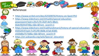 References:
• https://www.scribd.com/doc/62569076/History-on-Sped-Phil
• /mhia261/special-education-
powerpoint?qid=c2fa7c70-262f-4ef1-88a5-
66dc902fc074&v=&b=&from_search=1
• /madiharahman1/history-of-special-education-
45052419?qid=7c2f12f0-0b0b-47a0-8300-
e420d8a7573d&v=&b=&from_search=9
• https://en.wikipedia.org/wiki/Special_education
 
