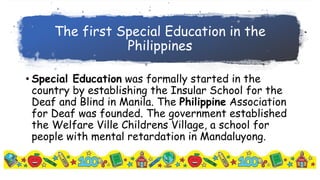 The first Special Education in the
Philippines
• Special Education was formally started in the
country by establishing the Insular School for the
Deaf and Blind in Manila. The Philippine Association
for Deaf was founded. The government established
the Welfare Ville Childrens Village, a school for
people with mental retardation in Mandaluyong.
 