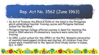 Rep. Act No. 3562 (June 1963)
• An Act of Promote the EDUCATION of the blind in the Philippines
which established teacher training course and Philippine National
School for the Blind.
• Philippine Normal College offered courses in Sped for teaching the
blind in 1964 wherein 14 elementary teachers were selected for
training
• In 1952, a pilot school for the SPED ( at the Phil. Women’s University)
of mentally handicapped children was started. All children from this
school were transferred to the Special Child Study Center in Cubao,
Q.C. in 1957
 