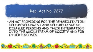 Rep. Act No. 7277
• AN ACT PROVIDING FOR THE REHABILITATION,
SELF-DEVELOPMENT AND SELF-RELIANCE OF
DISABLED PERSONS AND THEIR INTEGRATION
INTO THE MAINSTREAM OF SOCIETY AND FOR
OTHER PURPOSES.
 