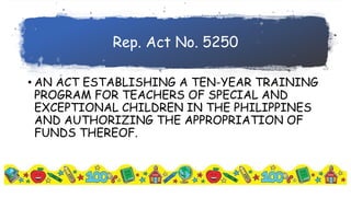 Rep. Act No. 5250
• AN ACT ESTABLISHING A TEN-YEAR TRAINING
PROGRAM FOR TEACHERS OF SPECIAL AND
EXCEPTIONAL CHILDREN IN THE PHILIPPINES
AND AUTHORIZING THE APPROPRIATION OF
FUNDS THEREOF.
 
