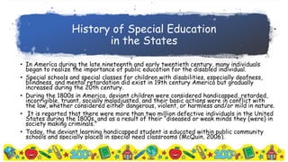 History of Special Education
in the States
• In America during the late nineteenth and early twentieth century, many individuals
began to realize the importance of public education for the disabled individual.
• Special schools and special classes for children with disabilities, especially deafness,
blindness, and mental retardation did exist in 19th century America but gradually
increased during the 20th century.
• During the 1800s in America, deviant children were considered handicapped, retarded,
incorrigible, truant, socially maladjusted, and their basic actions were in conflict with
the law, whether considered either dangerous, violent, or harmless and/or mild in nature.
• It is reported that there were more than two million defective individuals in the United
States during the 1800s, and as a result of their “diseased or weak minds they (were) in
society making criminals.”
• Today, the deviant learning handicapped student is educated within public community
schools and specially placed in special need classrooms (McQuin, 2006).
 