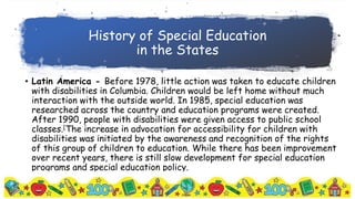 History of Special Education
in the States
• Latin America - Before 1978, little action was taken to educate children
with disabilities in Columbia. Children would be left home without much
interaction with the outside world. In 1985, special education was
researched across the country and education programs were created.
After 1990, people with disabilities were given access to public school
classes.[The increase in advocation for accessibility for children with
disabilities was initiated by the awareness and recognition of the rights
of this group of children to education. While there has been improvement
over recent years, there is still slow development for special education
programs and special education policy.
 
