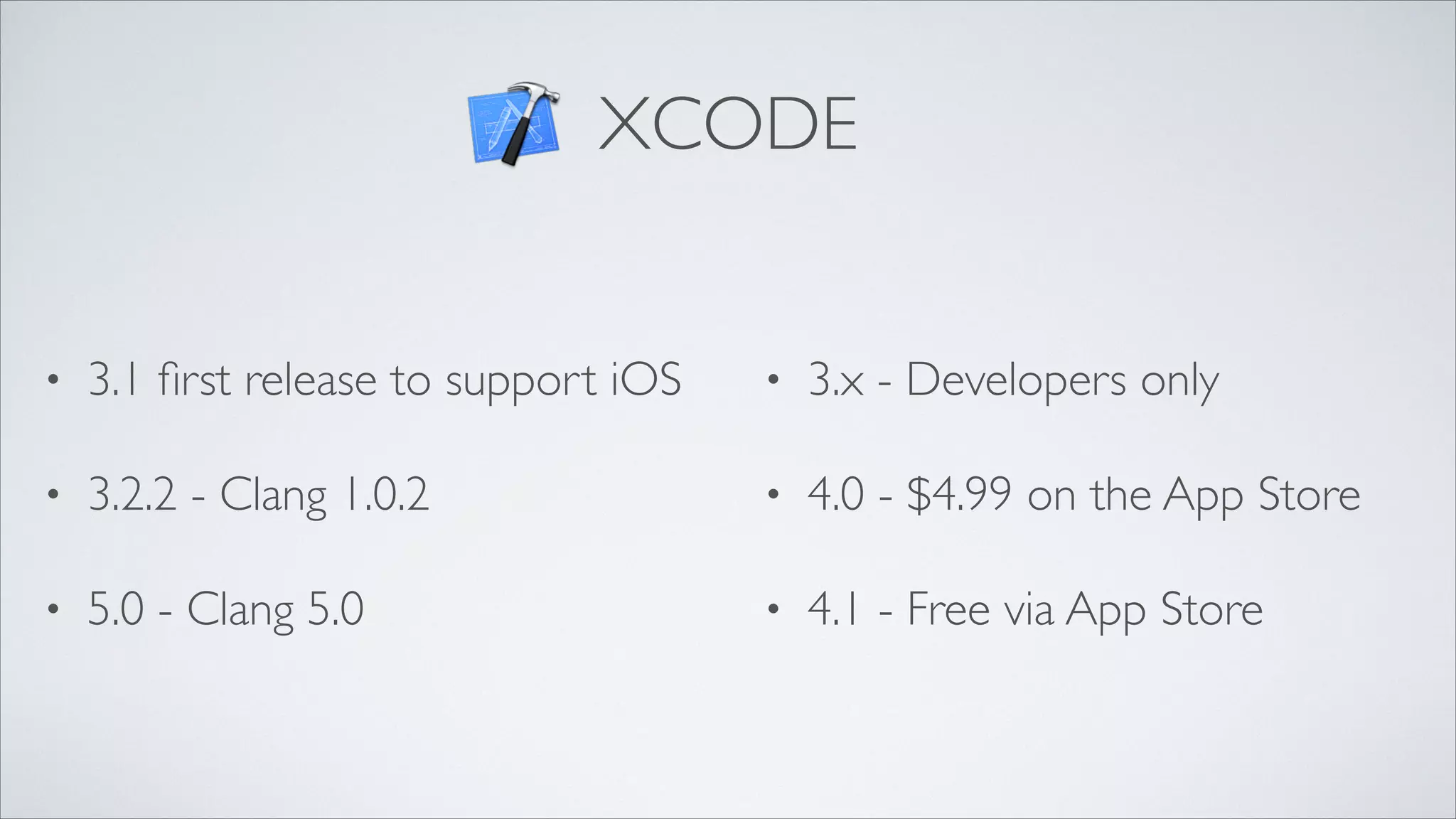 XCODE

•

3.1 ﬁrst release to support iOS	


•

3.x - Developers only	


•

3.2.2 - Clang 1.0.2	


•

4.0 - $4.99 on the App Store	


•

5.0 - Clang 5.0

•

4.1 - Free via App Store

 