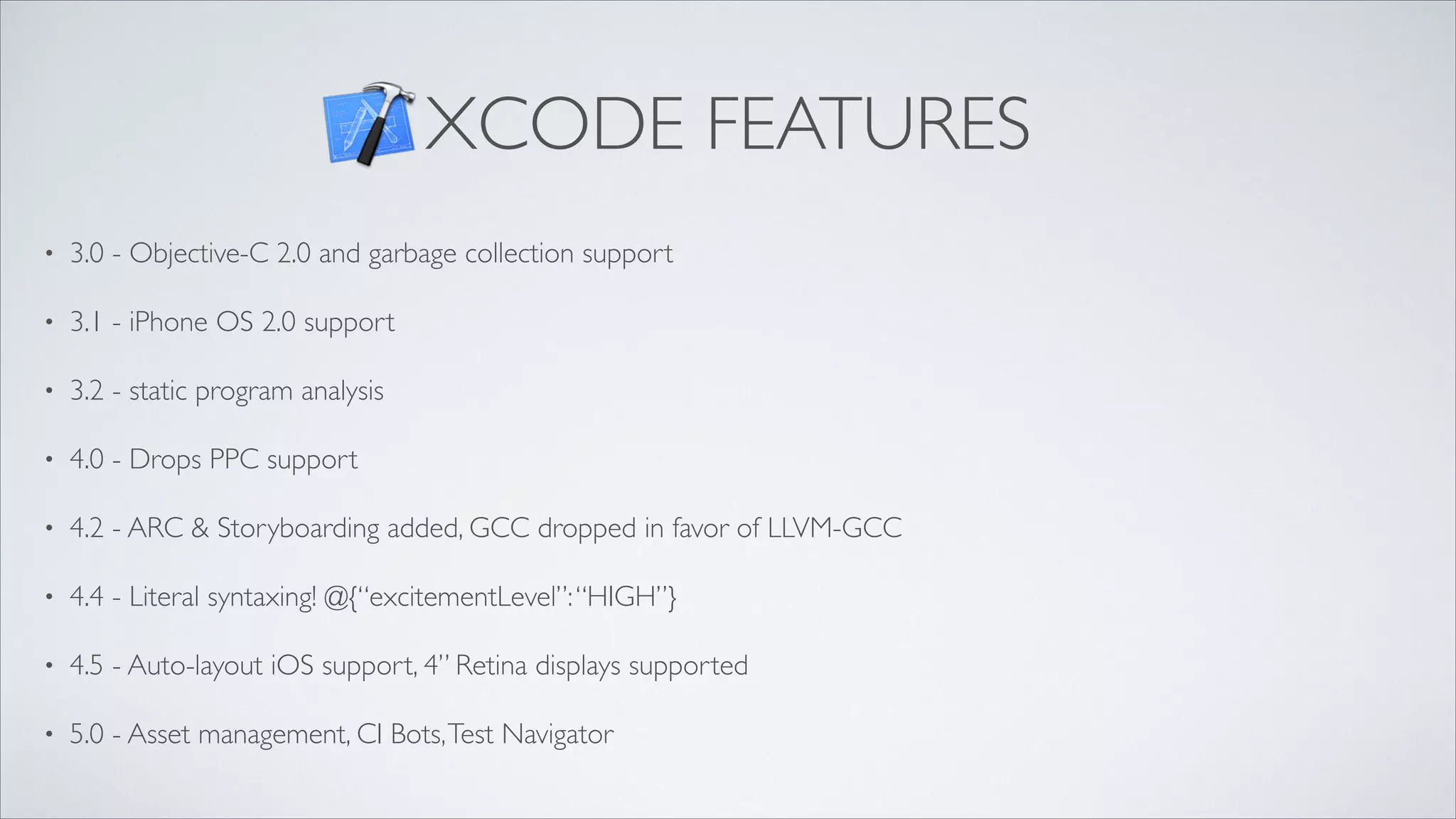 XCODE FEATURES
•

3.0 - Objective-C 2.0 and garbage collection support	


•

3.1 - iPhone OS 2.0 support	


•

3.2 - static program analysis	


•

4.0 - Drops PPC support	


•

4.2 - ARC & Storyboarding added, GCC dropped in favor of LLVM-GCC	


•

4.4 - Literal syntaxing! @{“excitementLevel”: “HIGH”}	


•

4.5 - Auto-layout iOS support, 4” Retina displays supported	


•

5.0 - Asset management, CI Bots, Test Navigator

 
