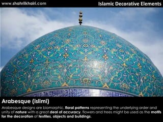www.shahrilkhairi.com                                  Islamic Decorative Elements




Arabesque (islimi)
Arabesque designs are biomorphic, floral patterns representing the underlying order and
unity of nature with a great deal of accuracy. flowers and trees might be used as the motifs
for the decoration of textiles, objects and buildings.
 