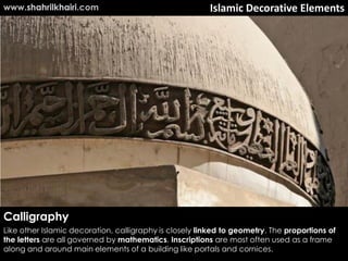 www.shahrilkhairi.com                                    Islamic Decorative Elements




Calligraphy
Like other Islamic decoration, calligraphy is closely linked to geometry. The proportions of
the letters are all governed by mathematics. Inscriptions are most often used as a frame
along and around main elements of a building like portals and cornices.
 