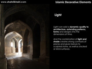 www.shahrilkhairi.com     Islamic Decorative Elements



                         Light


                        Light can add a dynamic quality to
                        architecture, extending patterns,
                        forms and designs into the
                        dimensions of time.

                        And the combination of light and
                        shade creates strong contrasts of
                        planes and gives texture to
                        sculpted stone, as well as stocked
                        or brick surfaces.
 