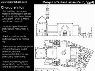 www.shahrilkhairi.com               Mosque of Sultan Hassan (Cairo, Egypt)
Characteristics
• the building become a
mosque and religious school
for all four juristic branches of
Sunni Islam – Shafi’e, Maliki,
Hanafi and Hambali.

• represent great Mamluk
architecture monument in
Cairo.

• The facade is about 76
meters long and 36 meters
high.

• The cornices, entrance portal
with pointed arch, burial
chamber, and the
monumental staircase are
particularly noteworthy.

• Verses from the Quran in
elegant Kufic and Thuluth
scripts adorn the inner walls.
 