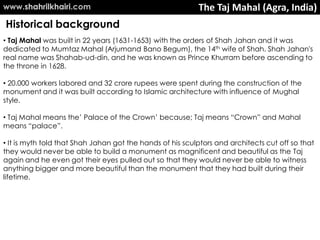 www.shahrilkhairi.com                                      The Taj Mahal (Agra, India)
Historical background
• Taj Mahal was built in 22 years (1631-1653) with the orders of Shah Jahan and it was
dedicated to Mumtaz Mahal (Arjumand Bano Begum), the 14th wife of Shah. Shah Jahan's
real name was Shahab-ud-din, and he was known as Prince Khurram before ascending to
the throne in 1628.

• 20.000 workers labored and 32 crore rupees were spent during the construction of the
monument and it was built according to Islamic architecture with influence of Mughal
style.

• Taj Mahal means the’ Palace of the Crown’ because; Taj means “Crown” and Mahal
means “palace”.

• It is myth told that Shah Jahan got the hands of his sculptors and architects cut off so that
they would never be able to build a monument as magnificent and beautiful as the Taj
again and he even got their eyes pulled out so that they would never be able to witness
anything bigger and more beautiful than the monument that they had built during their
lifetime.
 