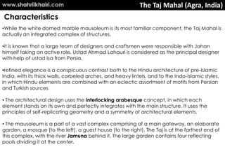 www.shahrilkhairi.com                                       The Taj Mahal (Agra, India)
Characteristics
•While the white domed marble mausoleum is its most familiar component, the Taj Mahal is
actually an integrated complex of structures.

•it is known that a large team of designers and craftsmen were responsible with Jahan
himself taking an active role. Ustad Ahmad Lahauri is considered as the principal designer
with help of ustad Isa from Persia.

•refined elegance is a conspicuous contrast both to the Hindu architecture of pre-Islamic
India, with its thick walls, corbeled arches, and heavy lintels, and to the Indo-Islamic styles,
in which Hindu elements are combined with an eclectic assortment of motifs from Persian
and Turkish sources

• The architectural design uses the interlocking arabesque concept, in which each
element stands on its own and perfectly integrates with the main structure. It uses the
principles of self-replicating geometry and a symmetry of architectural elements.

• The mausoleum is a part of a vast complex comprising of a main gateway, an elaborate
garden, a mosque (to the left), a guest house (to the right). The Taj is at the farthest end of
this complex, with the river Jamuna behind it. The large garden contains four reflecting
pools dividing it at the center.
 