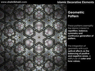 Islamic Decorative Elements
These patterns exemplify
the Islamic interest in
repetition, balance,
symmetry and
continuous generation of
pattern.
The integration of
geometry with such
optical effects as the
balancing of positive
and negative areas, a
skillful use of color and
tone values.
Geometric
Pattern
www.shahrilkhairi.com
 