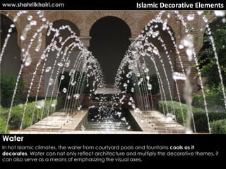 Islamic Decorative Elements
Water
In hot Islamic climates, the water from courtyard pools and fountains cools as it
decorates. Water can not only reflect architecture and multiply the decorative themes, it
can also serve as a means of emphasizing the visual axes.
www.shahrilkhairi.com
 