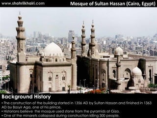 Mosque of Sultan Hassan (Cairo, Egypt)
Background History
• The construction of the building started in 1356 AD by Sultan Hassan and finished in 1363
AD by Basyir Aga, one of his prince.
• Historians believe the mosque used stone from the pyramids at Giza.
• One of the minarets collapsed during construction killing 300 people.
www.shahrilkhairi.com
 