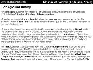 Mosque of Cordova (Andalusia, Spain)
• The Mezquita (Spanish for "Mosque") of Cordoba is now the cathedral of Cordoba
(officially the Cathedral of St. Mary of the Assumption).
• The site previously is Roman temple before the mosque was constructed in the 8th
century. Finally, a cathedral was added inside the mosque by the Christian conquerors in
the early 13th century.
• The construction of the Mezquita lasted for over two centuries, starting in 784 AD under
the supervision of the emir of Cordoba, Abd ar-Rahman I. The Mosque underwent
numerous subsequent changes: Abd ar-Rahman III ordered a new minaret (9th century),
while Al-Hakam II enlarged the plan of the building and enriched the mihrab (961). The last
of the reforms, including the completion of the outer aisles and orange tree courtyard,
were completed by Al-Mansur Ibn Abi Aamir in 987.
• In 1236, Cordoba was captured from the Moors by King Ferdinand III of Castile and
rejoined Christendom. The Christians initially left the architecture Mezquita largely
undisturbed - they simply consecrated it, dedicated it to the Virgin Mary, and used it as a
place of Christian worship. King Alfonso X oversaw the construction of the Villaviciosa
Chapel and the Royal Chapel within the structure of the mosque. The heavy, incongruous
Baroque choir was sanctioned in the very heart of the mosque by Charles V in the 1520s.
Background History
www.shahrilkhairi.com
 