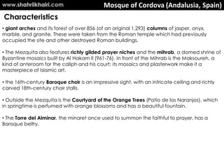 Mosque of Cordova (Andalusia, Spain)
• giant arches and its forest of over 856 (of an original 1,293) columns of jasper, onyx,
marble, and granite. These were taken from the Roman temple which had previously
occupied the site and other destroyed Roman buildings.
• The Mezquita also features richly gilded prayer niches and the mihrab, a domed shrine of
Byzantine mosaics built by Al Hakam II (961-76). In front of the Mihrab is the Maksoureh, a
kind of anteroom for the caliph and his court; its mosaics and plasterwork make it a
masterpiece of Islamic art.
• the 16th-century Baroque choir is an impressive sight, with an intricate ceiling and richly
carved 18th-century choir stalls.
• Outside the Mezquita is the Courtyard of the Orange Trees (Patio de los Naranjos), which
in springtime is perfumed with orange blossoms and has a beautiful fountain.
• The Torre del Alminar, the minaret once used to summon the faithful to prayer, has a
Baroque belfry.
Characteristics
www.shahrilkhairi.com
 