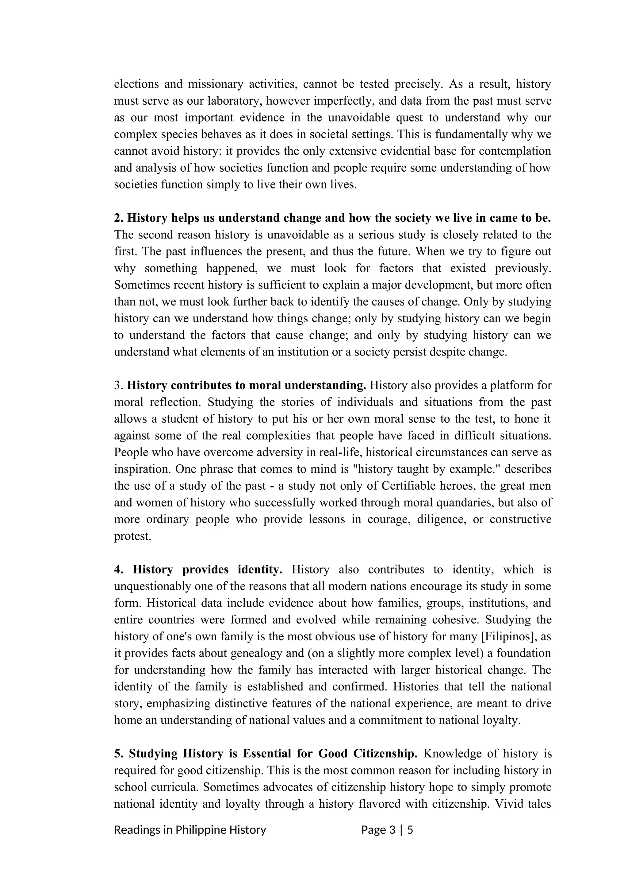 elections and missionary activities, cannot be tested precisely. As a result, history
must serve as our laboratory, however imperfectly, and data from the past must serve
as our most important evidence in the unavoidable quest to understand why our
complex species behaves as it does in societal settings. This is fundamentally why we
cannot avoid history: it provides the only extensive evidential base for contemplation
and analysis of how societies function and people require some understanding of how
societies function simply to live their own lives.
2. History helps us understand change and how the society we live in came to be.
The second reason history is unavoidable as a serious study is closely related to the
first. The past influences the present, and thus the future. When we try to figure out
why something happened, we must look for factors that existed previously.
Sometimes recent history is sufficient to explain a major development, but more often
than not, we must look further back to identify the causes of change. Only by studying
history can we understand how things change; only by studying history can we begin
to understand the factors that cause change; and only by studying history can we
understand what elements of an institution or a society persist despite change.
3. History contributes to moral understanding. History also provides a platform for
moral reflection. Studying the stories of individuals and situations from the past
allows a student of history to put his or her own moral sense to the test, to hone it
against some of the real complexities that people have faced in difficult situations.
People who have overcome adversity in real-life, historical circumstances can serve as
inspiration. One phrase that comes to mind is "history taught by example." describes
the use of a study of the past - a study not only of Certifiable heroes, the great men
and women of history who successfully worked through moral quandaries, but also of
more ordinary people who provide lessons in courage, diligence, or constructive
protest.
4. History provides identity. History also contributes to identity, which is
unquestionably one of the reasons that all modern nations encourage its study in some
form. Historical data include evidence about how families, groups, institutions, and
entire countries were formed and evolved while remaining cohesive. Studying the
history of one's own family is the most obvious use of history for many [Filipinos], as
it provides facts about genealogy and (on a slightly more complex level) a foundation
for understanding how the family has interacted with larger historical change. The
identity of the family is established and confirmed. Histories that tell the national
story, emphasizing distinctive features of the national experience, are meant to drive
home an understanding of national values and a commitment to national loyalty.
5. Studying History is Essential for Good Citizenship. Knowledge of history is
required for good citizenship. This is the most common reason for including history in
school curricula. Sometimes advocates of citizenship history hope to simply promote
national identity and loyalty through a history flavored with citizenship. Vivid tales
Readings in Philippine History Page 3 | 5
 