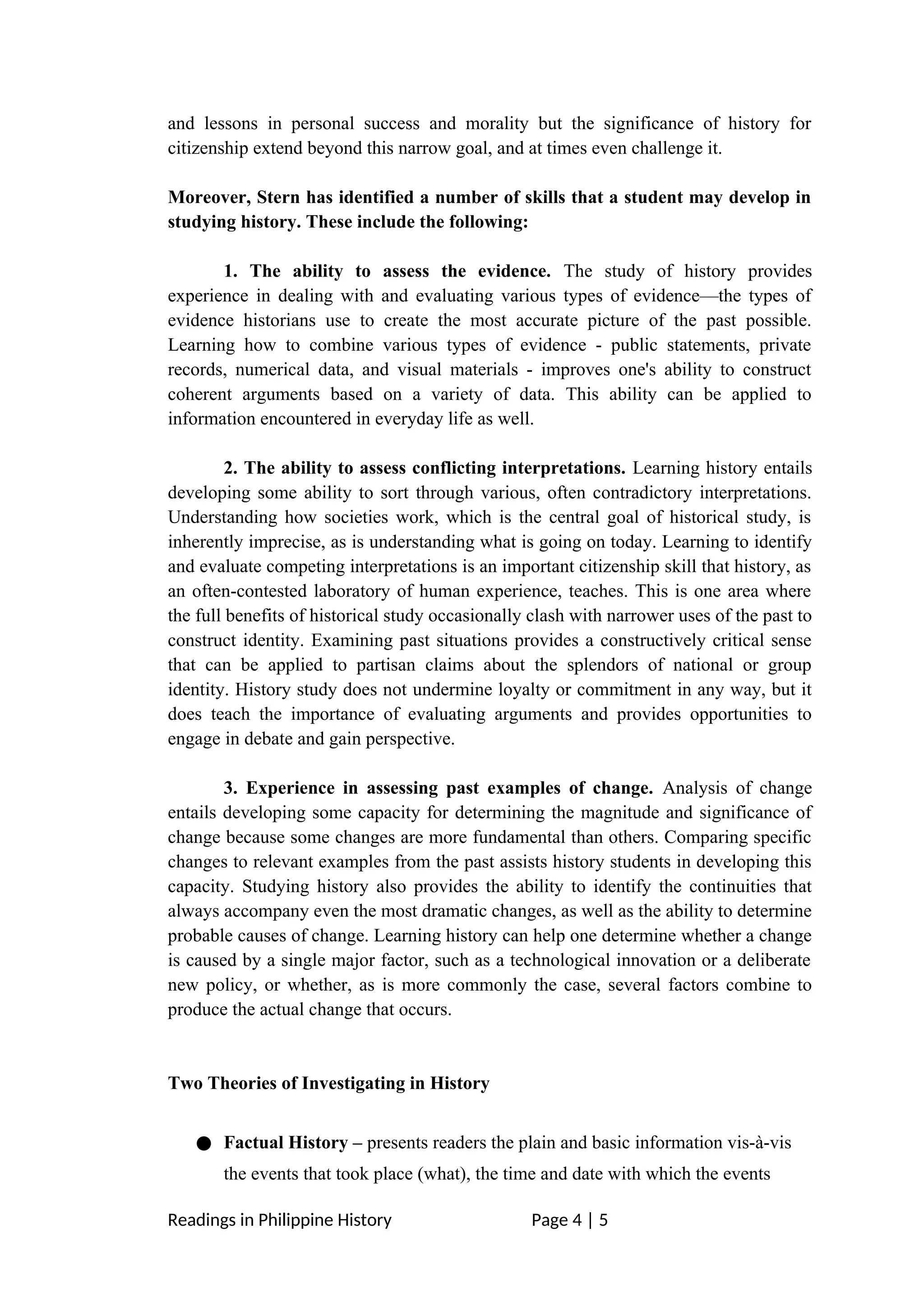 and lessons in personal success and morality but the significance of history for
citizenship extend beyond this narrow goal, and at times even challenge it.
Moreover, Stern has identified a number of skills that a student may develop in
studying history. These include the following:
1. The ability to assess the evidence. The study of history provides
experience in dealing with and evaluating various types of evidence—the types of
evidence historians use to create the most accurate picture of the past possible.
Learning how to combine various types of evidence - public statements, private
records, numerical data, and visual materials - improves one's ability to construct
coherent arguments based on a variety of data. This ability can be applied to
information encountered in everyday life as well.
2. The ability to assess conflicting interpretations. Learning history entails
developing some ability to sort through various, often contradictory interpretations.
Understanding how societies work, which is the central goal of historical study, is
inherently imprecise, as is understanding what is going on today. Learning to identify
and evaluate competing interpretations is an important citizenship skill that history, as
an often-contested laboratory of human experience, teaches. This is one area where
the full benefits of historical study occasionally clash with narrower uses of the past to
construct identity. Examining past situations provides a constructively critical sense
that can be applied to partisan claims about the splendors of national or group
identity. History study does not undermine loyalty or commitment in any way, but it
does teach the importance of evaluating arguments and provides opportunities to
engage in debate and gain perspective.
3. Experience in assessing past examples of change. Analysis of change
entails developing some capacity for determining the magnitude and significance of
change because some changes are more fundamental than others. Comparing specific
changes to relevant examples from the past assists history students in developing this
capacity. Studying history also provides the ability to identify the continuities that
always accompany even the most dramatic changes, as well as the ability to determine
probable causes of change. Learning history can help one determine whether a change
is caused by a single major factor, such as a technological innovation or a deliberate
new policy, or whether, as is more commonly the case, several factors combine to
produce the actual change that occurs.
Two Theories of Investigating in History
● Factual History – presents readers the plain and basic information vis-à-vis
the events that took place (what), the time and date with which the events
Readings in Philippine History Page 4 | 5
 