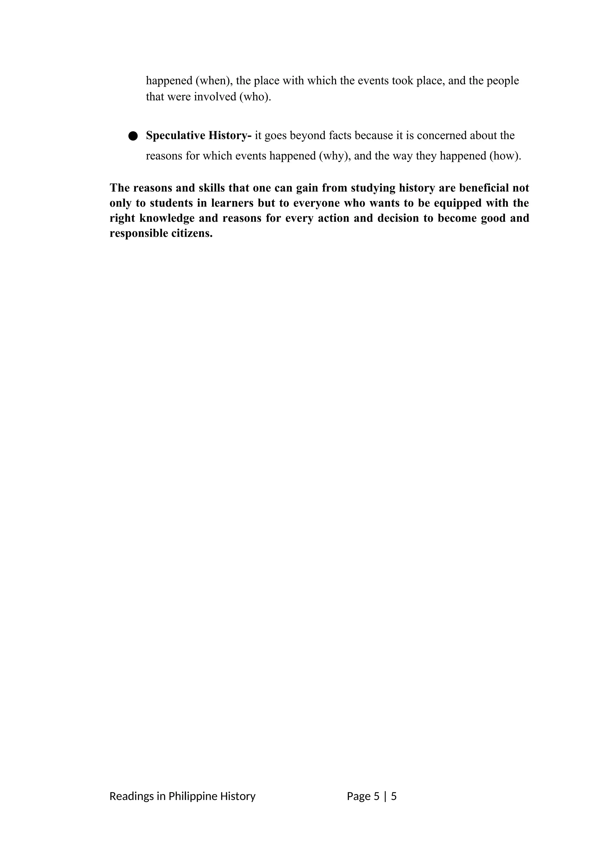 happened (when), the place with which the events took place, and the people
that were involved (who).
● Speculative History- it goes beyond facts because it is concerned about the
reasons for which events happened (why), and the way they happened (how).
The reasons and skills that one can gain from studying history are beneficial not
only to students in learners but to everyone who wants to be equipped with the
right knowledge and reasons for every action and decision to become good and
responsible citizens.
Readings in Philippine History Page 5 | 5
 