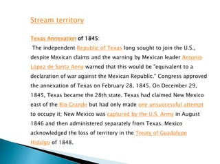 Stream territory
Texas Annexation of 1845:
The independent Republic of Texas long sought to join the U.S.,
despite Mexican claims and the warning by Mexican leader Antonio
López de Santa Anna warned that this would be "equivalent to a
declaration of war against the Mexican Republic." Congress approved
the annexation of Texas on February 28, 1845. On December 29,
1845, Texas became the 28th state. Texas had claimed New Mexico
east of the Rio Grande but had only made one unsuccessful attempt
to occupy it; New Mexico was captured by the U.S. Army in August
1846 and then administered separately from Texas. Mexico
acknowledged the loss of territory in the Treaty of Guadalupe
Hidalgo of 1848.
 
