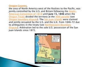 Oregon Country,
the area of North America west of the Rockies to the Pacific, was
jointly controlled by the U.S. and Britain following the Anglo-
American Convention of 1818 until June 15, 1846 when the
Oregon Treaty divided the territory at the 49th parallel (see
Oregon boundary dispute). The San Juan Islands were claimed
and jointly occupied by the U.S. and the U.K. from 1846–72 due
to ambiguities in the treaty (see Northwestern Boundary
Dispute). Arbitration led to the sole U.S. possession of the San
Juan Islands since 1872.
 