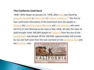The California Gold Rush
1848–1855) began on January 24, 1848, when gold was found by
James W. Marshall at Sutter's Mill in Coloma, California.[1] The first to
hear confirmed information of the Gold Rush were the people in
Oregon, the Sandwich Islands (Hawaii), and Latin America, who were
the first to start flocking to the state in late 1848. All told, the news of
gold brought some 300,000 people to California from the rest of the
United States and abroad. Of the 300,000, approximately half arrived
by sea and half came from the east overland on the California Trail and
the Gila River trail.
 